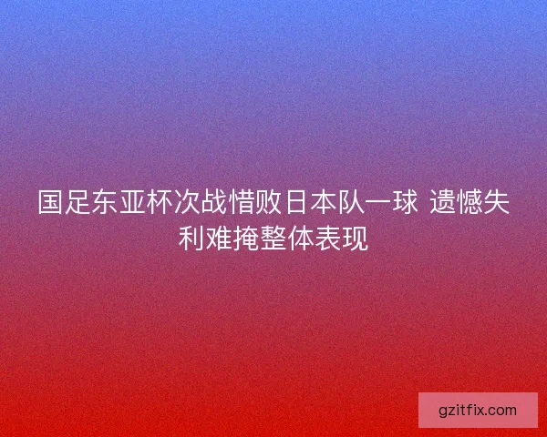 国足东亚杯次战惜败日本队一球 遗憾失利难掩整体表现